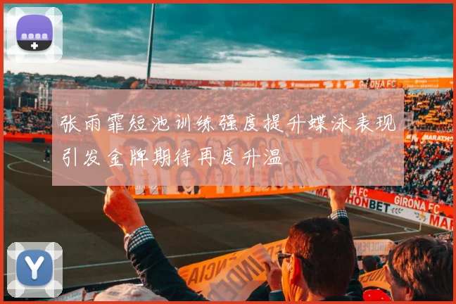 张雨霏短池训练强度提升蝶泳表现引发金牌期待再度升温