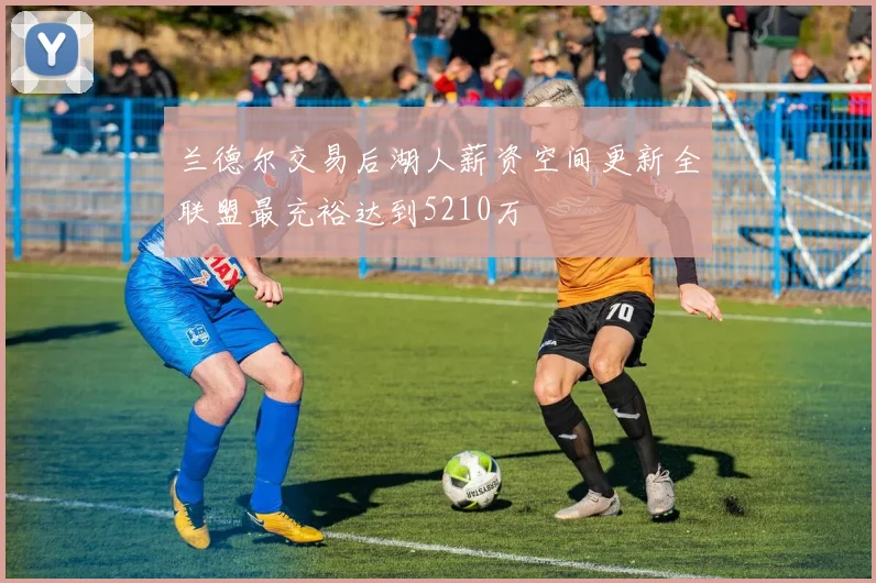 兰德尔交易后湖人薪资空间更新全联盟最充裕达到5210万