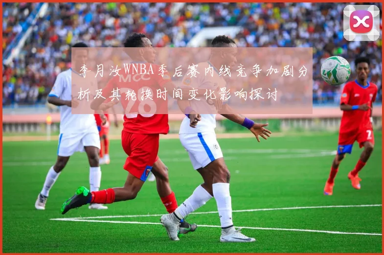 李月汝WNBA季后赛内线竞争加剧分析及其轮换时间变化影响探讨