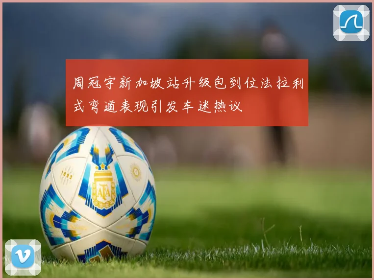 周冠宇新加坡站升级包到位法拉利式弯道表现引发车迷热议