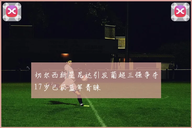 切尔西新星昆达引发葡超三强争夺17岁已获蓝军青睐