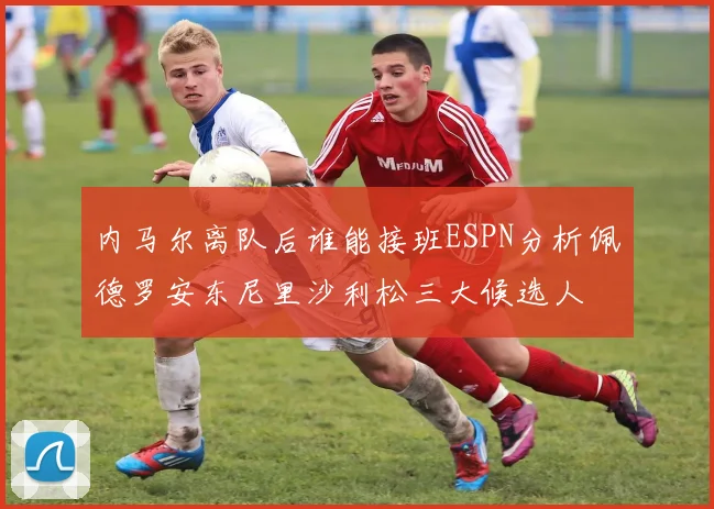 内马尔离队后谁能接班ESPN分析佩德罗安东尼里沙利松三大候选人