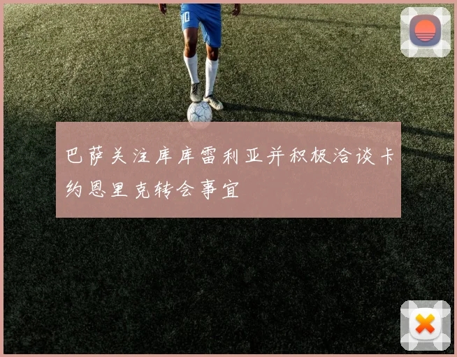 巴萨关注库库雷利亚并积极洽谈卡约恩里克转会事宜