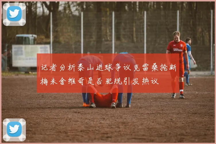 记者分析泰山进球争议克雷桑抢断梅米舍维奇是否犯规引发热议