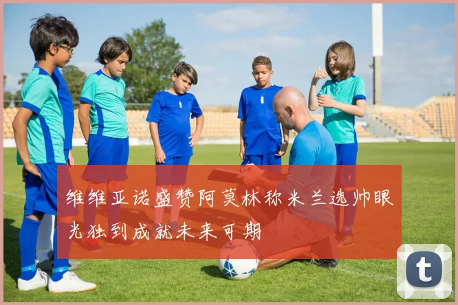 维维亚诺盛赞阿莫林称米兰选帅眼光独到成就未来可期