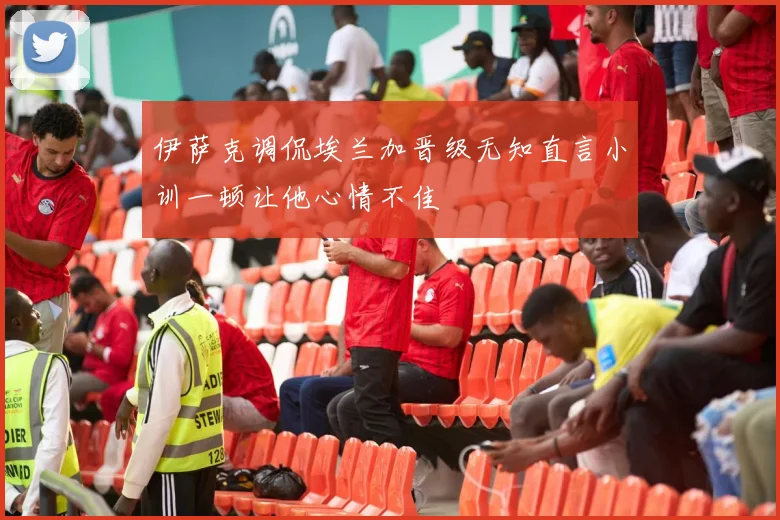 伊萨克调侃埃兰加晋级无知直言小训一顿让他心情不佳