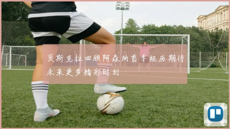 莫斯克拉回顾阿森纳首季经历期待未来更多精彩时刻