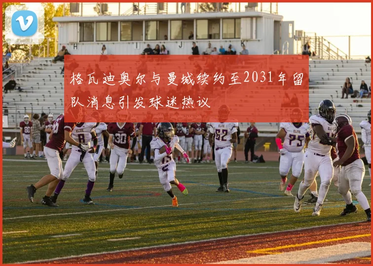 格瓦迪奥尔与曼城续约至2031年留队消息引发球迷热议