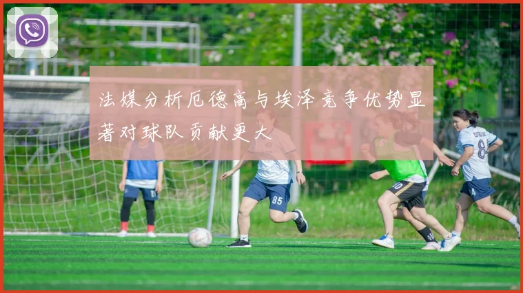 法媒分析厄德高与埃泽竞争优势显著对球队贡献更大