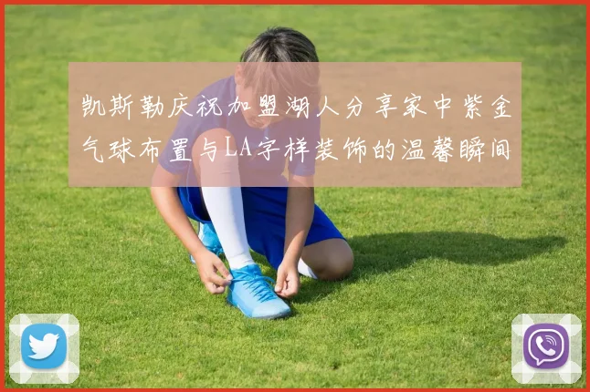 凯斯勒庆祝加盟湖人分享家中紫金气球布置与LA字样装饰的温馨瞬间