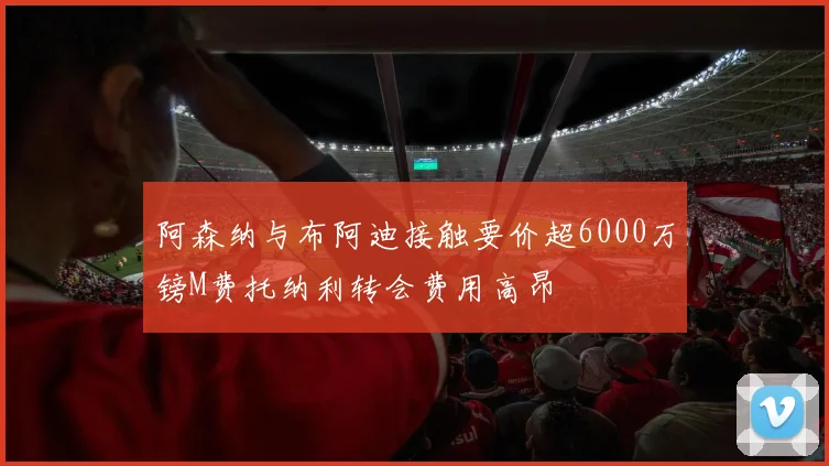 阿森纳与布阿迪接触要价超6000万镑M费托纳利转会费用高昂