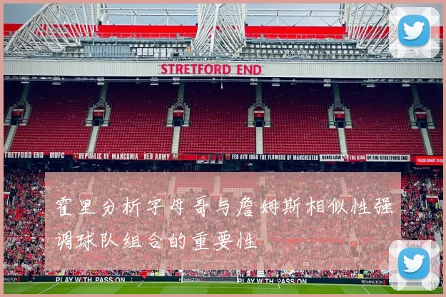 霍里分析字母哥与詹姆斯相似性强调球队组合的重要性