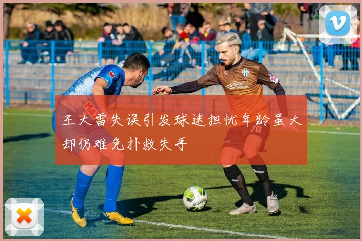 王大雷失误引发球迷担忧年龄虽大却仍难免扑救失手