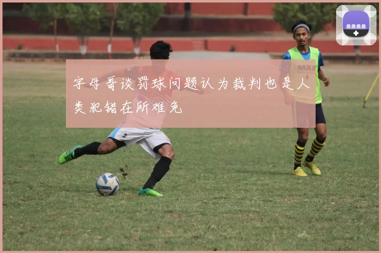 字母哥谈罚球问题认为裁判也是人类犯错在所难免