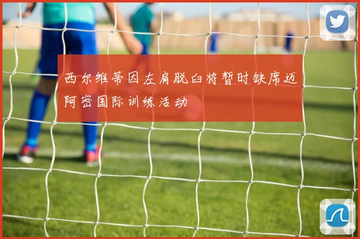 西尔维蒂因左肩脱臼将暂时缺席迈阿密国际训练活动