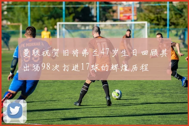 曼联祝贺旧将弗兰47岁生日回顾其出场98次打进17球的辉煌历程