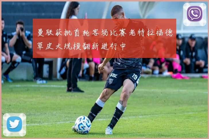曼联获批首轮客场比赛老特拉福德草皮大规模翻新进行中