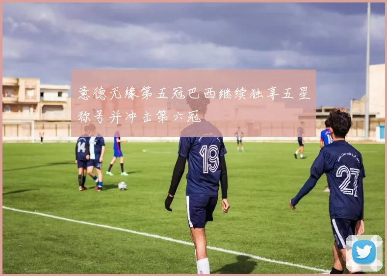 意德无缘第五冠巴西继续独享五星称号并冲击第六冠