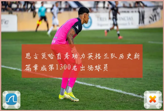 恩古莫哈首秀助力英格兰队历史新篇章成第1300名出场球员